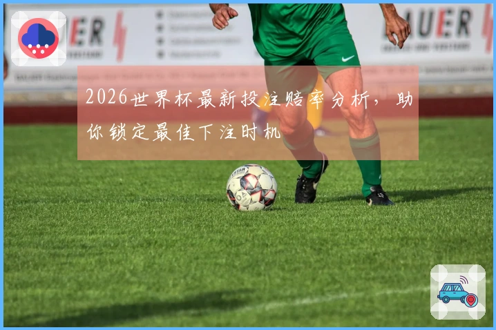 2026世界杯最新投注赔率分析，助你锁定最佳下注时机