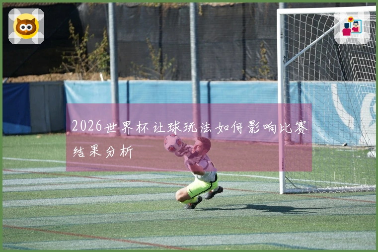 2026世界杯让球玩法如何影响比赛结果分析