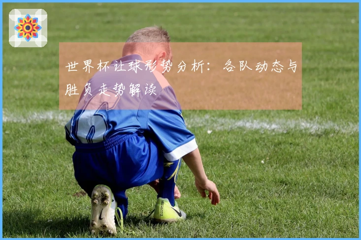 世界杯让球形势分析：各队动态与胜负走势解读