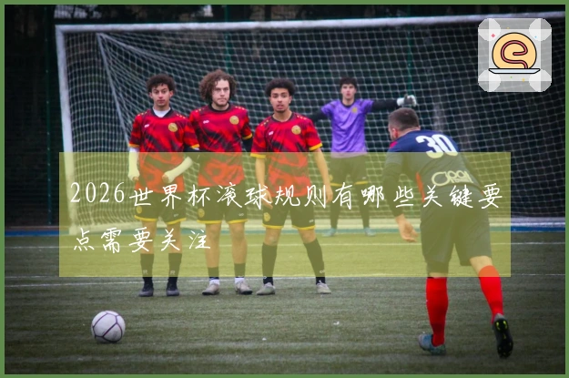 2026世界杯滚球规则有哪些关键要点需要关注